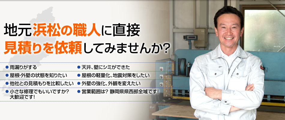 地元浜松の職人に直接見積りを依頼してみませんか？ ●雨漏りがする ●天井、壁にシミができた ●屋根・外壁の状態を知りたい ●屋根の軽量化、地震対策をしたい ●外壁の強化、外観を変えたい ●他社との見積もりを比較したい ●小さな修理でもいいですか ？  大歓迎です！ ●営業範囲は？ 静岡県県西部全域です！